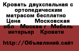  Кровать двухспальная с ортопедическим матрасом бесплатно › Цена ­ 0 - Московская обл., Москва г. Мебель, интерьер » Кровати   